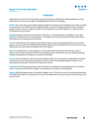 © 2003 by John Wiley & Sons, Inc. All rights reserved.
Reproduction in any form, in whole or in part, is prohibited. Kyle Richardt 8
Stage II: Your Intensity Index Section I
DiSC® Classic 2.0
S Dimension
People with your score on the S Dimension may be generally described by the following adjectives. Circle
those that you see as your strengths and highlight potential areas of challenge.
Mobile: This means that you may often display a talent for versatility and an energetic nature that can adapt
to any situation. Such flexibility can be highly desirable in an ever-changing work environment. Staying in
constant motion, however, might cause you to miss important nuances and subtleties, or keep you from
finishing what you’ve started.
Outgoing: Being an extrovert can open doors and keep you in the good graces of colleagues. It can also
promote a friendly and nurturing atmosphere. The danger is that your jovial presence may prompt others
not to take you as seriously as you would like.
Alert: It’s likely that very few aspects of a problem escape you. By remaining vigilant and aware of what is
going on, you may often start troubleshooting before others even see a need for intervention. Of course, you
should take care not to become obsessive over minor details.
Eager: Your enthusiasm can be contagious. You may even inspire others to action while you create a
dynamic environment. But remember that an overeager style can sometimes move you ahead too quickly,
compromising quality or forcing you to overlook a key detail.
Critical: You may embrace a take-no-prisoners attitude, which serves you and your organization well when
brutal honesty is the only way to keep things on track or to filter out misguided projects. However, you
should take care that your criticism isn’t insensitive to others.
Discontented: Feeling discontented can be the impetus for seeking great accomplishments or impressive
results. Too much of this element, though, can lead others to see you as merely negative.
Fidgety: Multitasking goes hand-in hand with a fidgety nature. This trait can come in handy when balancing
many different projects. The downside is that such a predisposition can cause trouble when focusing on one
issue at a time.
 
