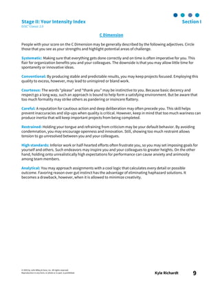 © 2003 by John Wiley & Sons, Inc. All rights reserved.
Reproduction in any form, in whole or in part, is prohibited. Kyle Richardt 9
Stage II: Your Intensity Index Section I
DiSC® Classic 2.0
C Dimension
People with your score on the C Dimension may be generally described by the following adjectives. Circle
those that you see as your strengths and highlight potential areas of challenge.
Systematic: Making sure that everything gets done correctly and on time is often imperative for you. This
flair for organization benefits you and your colleagues. The downside is that you may allow little time for
spontaneity or innovative ideas.
Conventional: By producing stable and predictable results, you may keep projects focused. Employing this
quality to excess, however, may lead to uninspired or bland work.
Courteous: The words “please” and “thank you” may be instinctive to you. Because basic decency and
respect go a long way, such an approach is bound to help form a satisfying environment. But be aware that
too much formality may strike others as pandering or insincere flattery.
Careful: A reputation for cautious action and deep deliberation may often precede you. This skill helps
prevent inaccuracies and slip-ups when quality is critical. However, keep in mind that too much wariness can
produce inertia that will keep important projects from being completed.
Restrained: Holding your tongue and refraining from criticism may be your default behavior. By avoiding
condemnation, you may encourage openness and innovation. Still, showing too much restraint allows
tension to go unresolved between you and your colleagues.
High standards: Inferior work or half-hearted efforts often frustrate you, so you may set imposing goals for
yourself and others. Such endeavors may inspire you and your colleagues to greater heights. On the other
hand, holding onto unrealistically high expectations for performance can cause anxiety and animosity
among team members.
Analytical: You may approach assignments with a cool logic that calculates every detail or possible
outcome. Favoring reason over gut instinct has the advantage of eliminating haphazard solutions. It
becomes a drawback, however, when it is allowed to minimize creativity.
 