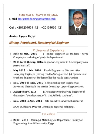AMR GALAL SAYED GOMAA
E-mail: amr.galal.mining90@gmail.com
Cell : +201201631112 , +201016301421
Assiut, Upper Egypt
Mining, Petroleum& Metallurgical Engineer
Professional Experience
o June to Oct., 2016 : Tender Engineer at Modern Therm
Company –tendering of projects department.
o 2014 to 10 th May, 2016: inspector engineer in Az company as a
part-time staff.
o May 2015 to Feb., 2016 : Roads Engineer as Site executive
surveying Engineer (paving road to Sohag airport ) & Quarries and
crushers Engineer at Modern office for roads construction.
o Nov., 2014-to june, 2015 : Technical Support Engineer at
Advanced Chemicals Industries Company- Upper Egypt section.
o August to Nov., 2014 : Site executive surveying Engineer of
the project "development of Assiut Athletic stadium" .
o Nov., 2013 to Apr., 2014 : Site executive surveying Engineer at
Dr.Ali El-khateeb officefor Urban and regional planning .
Education
o 2007 – 2013 : Mining & Metallurgical Department, Faculty of
Engineering, Assuit University, Egypt.
 