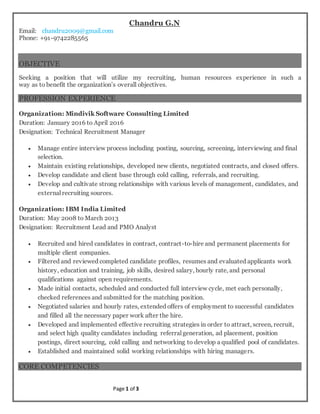 Page 1 of 3
Chandru G.N
Email: chandru2009@gmail.com
Phone: +91-9742285565
OBJECTIVE
Seeking a position that will utilize my recruiting, human resources experience in such a
way as to benefit the organization’s overall objectives.
PROFESSION EXPERIENCE
Organization: Mindivik Software Consulting Limited
Duration: January 2016 to April 2016
Designation: Technical Recruitment Manager
 Manage entire interview process including posting, sourcing, screening, interviewing and final
selection.
 Maintain existing relationships, developed new clients, negotiated contracts, and closed offers.
 Develop candidate and client base through cold calling, referrals, and recruiting.
 Develop and cultivate strong relationships with various levels of management, candidates, and
external recruiting sources.
Organization: IBM India Limited
Duration: May 2008 to March 2013
Designation: Recruitment Lead and PMO Analyst
 Recruited and hired candidates in contract, contract-to-hire and permanent placements for
multiple client companies.
 Filtered and reviewed completed candidate profiles, resumes and evaluated applicants work
history, education and training, job skills, desired salary, hourly rate, and personal
qualifications against open requirements.
 Made initial contacts, scheduled and conducted full interview cycle, met each personally,
checked references and submitted for the matching position.
 Negotiated salaries and hourly rates, extended offers of employment to successful candidates
and filled all the necessary paper work after the hire.
 Developed and implemented effective recruiting strategies in order to attract, screen, recruit,
and select high quality candidates including referral generation, ad placement, position
postings, direct sourcing, cold calling and networking to develop a qualified pool of candidates.
 Established and maintained solid working relationships with hiring managers.
CORE COMPETENCIES
 