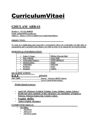 CurriculumVitaei
GHULAM ABBAS
Mobile #: +92-322-4988028
Email: aghulam909@gmail.com
Address: House # 14 St # 2 Zahid street sanda khurd lahore
OBJECTIVE:
To work in a challenging and cooperative environment where my credentials can add value to
organization and I can polish and enhance my skills in order to be among the best professionals.
PERSONALINFORMATION:
• Father’s Name: Iftikhar Hussain Shah
• Date ofBirth: 16-01-1990
• Citizenship Number: 35202-3607814-9
• Marital Status: Single
• Nationality:
• Religion:
• Domicile
Pakistani
Islam
Lahore
QUALIFICATION:
D.A.E (Civil)
2007-2009: Matric: (Science) (BISE Lahore)
Govt Central Model School.
Field related courses:
• AutoCAD. (Pakistan Technical Training Center, Railway station, Lahore.)
• Health and safety standards in labs and project site. (Institution of Engineers
Pakistan, Pakistan Engineering Council, Lahore.
• English skills:
• Spoken English. (Beginner)
COMPUTER SKILLS:
• Ms Office.
• MS Word
• MS Excel
• MS Power point
 