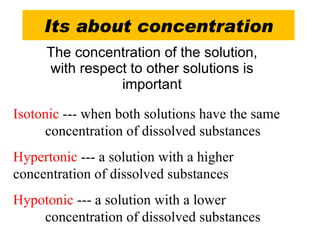 Its about concentration The concentration of the solution, with respect to other solutions is important Isotonic  --- when both solutions have the same  concentration of dissolved substances Hypertonic  --- a solution with a higher  concentration of dissolved substances Hypotonic --- a solution with a lower   concentration of dissolved substances 