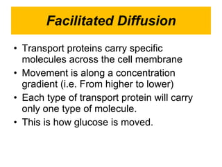 Facilitated Diffusion Transport proteins carry specific      molecules across the cell membrane Movement is along a concentration   gradient (i.e. From higher to lower) Each type of transport protein will carry only one type of molecule. This is how glucose is moved. 