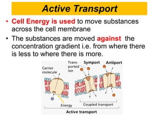 Active Transport Cell Energy is used   to move substances across the cell membrane The substances are moved  against   the concentration gradient i.e. from where there is less to where there is more.  