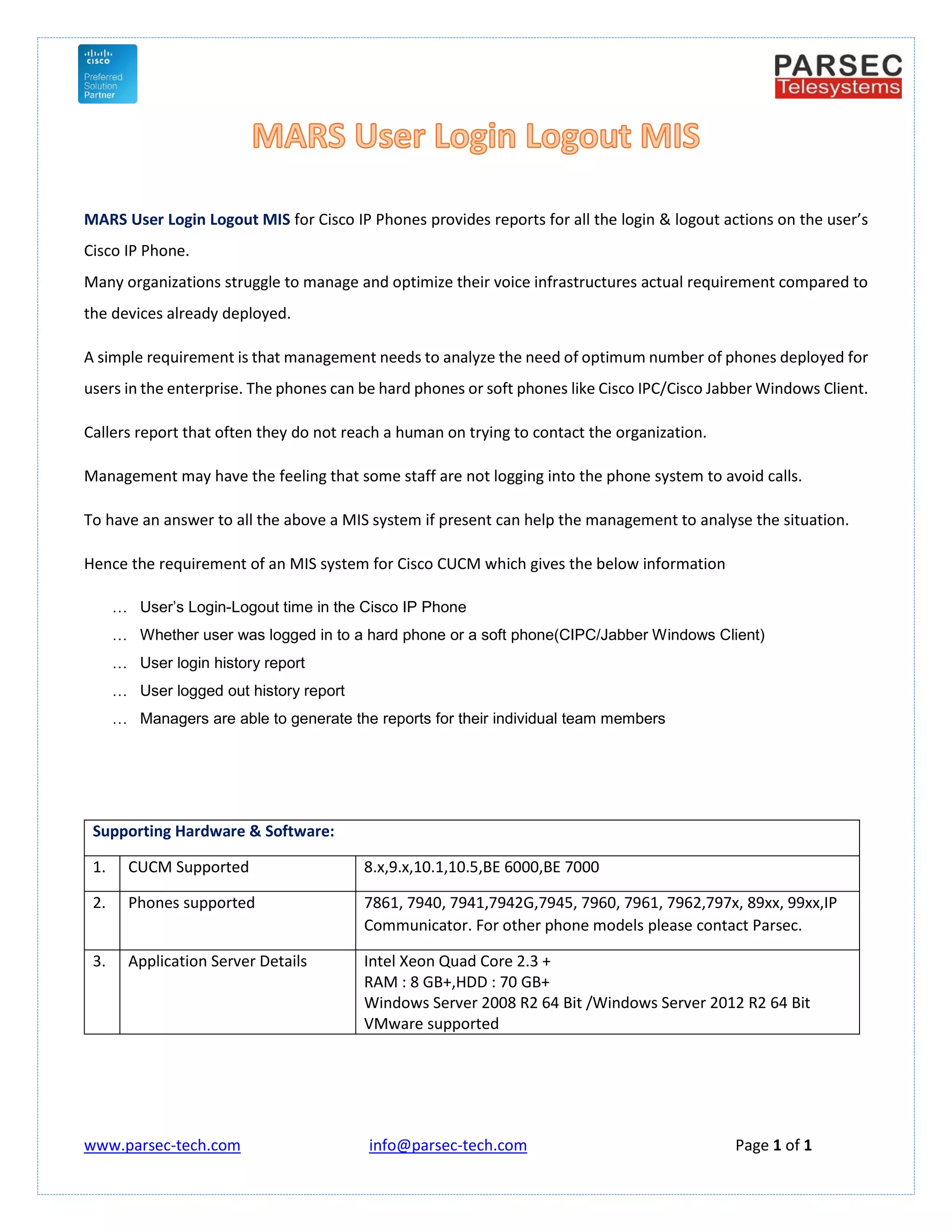 www.parsec-tech.com info@parsec-tech.com Page 1 of 1
MARS User Login Logout MIS for Cisco IP Phones provides reports for all the login & logout actions on the user’s
Cisco IP Phone.
Many organizations struggle to manage and optimize their voice infrastructures actual requirement compared to
the devices already deployed.
A simple requirement is that management needs to analyze the need of optimum number of phones deployed for
users in the enterprise. The phones can be hard phones or soft phones like Cisco IPC/Cisco Jabber Windows Client.
Callers report that often they do not reach a human on trying to contact the organization.
Management may have the feeling that some staff are not logging into the phone system to avoid calls.
To have an answer to all the above a MIS system if present can help the management to analyse the situation.
Hence the requirement of an MIS system for Cisco CUCM which gives the below information
 User’s Login-Logout time in the Cisco IP Phone
 Whether user was logged in to a hard phone or a soft phone(CIPC/Jabber Windows Client)
 User login history report
 User logged out history report
 Managers are able to generate the reports for their individual team members
Supporting Hardware & Software:
1. CUCM Supported 8.x,9.x,10.1,10.5,BE 6000,BE 7000
2. Phones supported 7861, 7940, 7941,7942G,7945, 7960, 7961, 7962,797x, 89xx, 99xx,IP
Communicator. For other phone models please contact Parsec.
3. Application Server Details Intel Xeon Quad Core 2.3 +
RAM : 8 GB+,HDD : 70 GB+
Windows Server 2008 R2 64 Bit /Windows Server 2012 R2 64 Bit
VMware supported
 