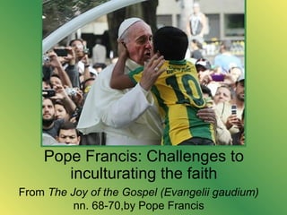 Pope Francis: Challenges to
inculturating the faith
From The Joy of the Gospel (Evangelii gaudium)
nn. 68-70,by Pope Francis
 