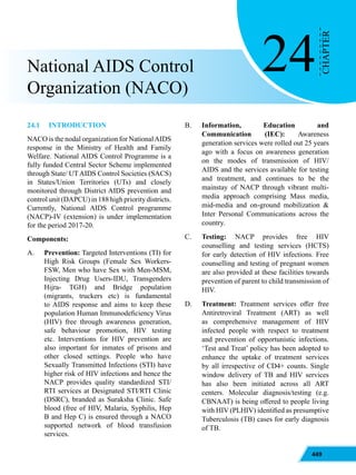 449
24
CHAPTER
National AIDS Control
Organization (NACO)
24.1		INTRODUCTION
NACO is the nodal organization for NationalAIDS
response in the Ministry of Health and Family
Welfare. National AIDS Control Programme is a
fully funded Central Sector Scheme implemented
through State/ UTAIDS Control Societies (SACS)
in States/Union Territories (UTs) and closely
monitored through District AIDS prevention and
control unit (DAPCU) in 188 high priority districts.
Currently, National AIDS Control programme
(NACP)-IV (extension) is under implementation
for the period 2017-20.
Components:
A. Prevention: Targeted Interventions (TI) for
High Risk Groups (Female Sex Workers-
FSW, Men who have Sex with Men-MSM,
Injecting Drug Users-IDU, Transgenders
Hijra- TGH) and Bridge population
(migrants, truckers etc) is fundamental
to AIDS response and aims to keep these
population Human Immunodeficiency Virus
(HIV) free through awareness generation,
safe behaviour promotion, HIV testing
etc. Interventions for HIV prevention are
also important for inmates of prisons and
other closed settings. People who have
Sexually Transmitted Infections (STI) have
higher risk of HIV infections and hence the
NACP provides quality standardized STI/
RTI services at Designated STI/RTI Clinic
(DSRC), branded as Suraksha Clinic. Safe
blood (free of HIV, Malaria, Syphilis, Hep
B and Hep C) is ensured through a NACO
supported network of blood transfusion
services.
B. Information, Education and
Communication (IEC): Awareness
generation services were rolled out 25 years
ago with a focus on awareness generation
on the modes of transmission of HIV/
AIDS and the services available for testing
and treatment, and continues to be the
mainstay of NACP through vibrant multi-
media approach comprising Mass media,
mid-media and on-ground mobilization &
Inter Personal Communications across the
country.
C. Testing: NACP provides free HIV
counselling and testing services (HCTS)
for early detection of HIV infections. Free
counselling and testing of pregnant women
are also provided at these facilities towards
prevention of parent to child transmission of
HIV.
D. Treatment: Treatment services offer free
Antiretroviral Treatment (ART) as well
as comprehensive management of HIV
infected people with respect to treatment
and prevention of opportunistic infections.
‘Test and Treat’ policy has been adopted to
enhance the uptake of treatment services
by all irrespective of CD4+ counts. Single
window delivery of TB and HIV services
has also been initiated across all ART
centers. Molecular diagnosis/testing (e.g.
CBNAAT) is being offered to people living
with HIV (PLHIV) identified as presumptive
Tuberculosis (TB) cases for early diagnosis
of TB.
 