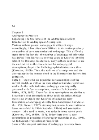 24
Chapter 5
Andragogy in Practice
Expanding The Usefulness of the Andragogical Model
Introduction to Andragogical Assumptions
Various authors present andragogy in different ways.
Accordingly, it has often been difficult to determine precisely
the number of core assumptions of andragogy. This difficulty
stems from the fact that the number of andragogical principles
has grown from four to six over the years as Knowles (1989b)
refined his thinking. In addition, many authors continue to use
the earliest list as the core citation for andragogical
assumptions, despite the list being updated twice since then
(Knowles, 1980b). Thus, the addition of assumptions and the
discrepancy in the number cited in the literature has led to some
confusion.
Table 5.1 shows the six principles (or assumptions) of the
current model, as well as the ones cited in Knowles’s previous
works. As the table indicates, andragogy was originally
presented with four assumptions, numbers 2–5 (Knowles,
1980b, 1978, 1975). These first four assumptions are similar to
Lindeman’s four assumptions about adult education, though
there is no evidence that Knowles obtained his early
formulation of andragogy directly from Lindeman (Knowles et
al., 1998; Stewart, 1987). Assumption number 6, motivation to
learn, was added in 1984 (Knowles, 1984a) and assumption
number 1, the need to know, was added in more recent years
(Knowles, 1990, 1989b, 1987). Today there are six core
assumptions or principles of andragogy (Knowles et al., 1998).
An Individual-Transactional Framework
Some of the sharpest criticism of andragogy has come from
 