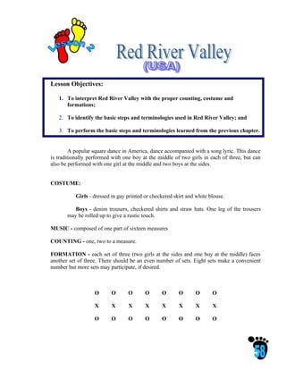 Lesson Objectives:

   1. To interpret Red River Valley with the proper counting, costume and
      formations;

   2. To identify the basic steps and terminologies used in Red River Valley; and

   3. To perform the basic steps and terminologies learned from the previous chapter.


         A popular square dance in America, dance accompanied with a song lyric. This dance
is traditionally performed with one boy at the middle of two girls in each of three, but can
also be performed with one girl at the middle and two boys at the sides.


COSTUME:

           Girls - dressed in gay printed or checkered skirt and white blouse.

          Boys - denim trousers, checkered shirts and straw hats. One leg of the trousers
       may be rolled up to give a rustic touch.

MUSIC - composed of one part of sixteen measures

COUNTING - one, two to a measure.

FORMATION - each set of three (two girls at the sides and one boy at the middle) faces
another set of three. There should be an even number of sets. Eight sets make a convenient
number but more sets may participate, if desired.



                   O       O      O       O      O       O       O      O

                   X       X      X       X      X       X       X      X

                   O       O      O       O      O       O       O      O
 