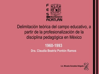 Delimitación teórica del campo educativo, a partir de la profesionalización de la disciplina pedagógica en México 1960-1993 Dra. Claudia Beatriz Pontón Ramos Lic. Micaela González Delgado 