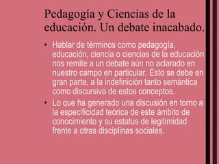 Pedagogía y Ciencias de la educación. Un debate inacabado. Hablar de términos como pedagogía, educación, ciencia o ciencias de la educación nos remite a un debate aún no aclarado en nuestro campo en particular. Esto se debe en gran parte, a la indefinición tanto semántica como discursiva de estos conceptos. Lo que ha generado una discusión en torno a la especificidad teórica de este ámbito de conocimiento y su estatus de legitimidad frente a otras disciplinas sociales. 