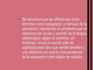 Se reconoce que las diferencias entre términos como pedagogía  y ciencias de la educación, representa un problema que se relaciona con el uso y sentido de la lengua (etimología), según el contexto, sin embargo, no es un asunto sólo de significaciones sino que remite también a una distinción en cuanto a la percepción de la educación como objeto de estudio. 