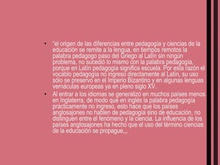 “ el origen de las diferencias entre pedagogía y ciencias de la educación se remite a la lengua, en tiempos remotos la palabra pedagogo paso del Griego al Latín sin ningún problema, no sucedió lo mismo con la palabra pedagogía, porque en Latín pedagogía significa escuela. Por esta razón el vocablo pedagogía no ingreso directamente al Latín, su uso sólo se preservo en el Imperio Bizantino y en algunas lenguas vernáculas europeas ya en pleno siglo XV. Al entrar a los idiomas se generalizó en muchos países menos en Inglaterra, de modo que en inglés la palabra pedagogía prácticamente no ingreso, esto hace que los países anglosajones no hablen de pedagogía sino de educación, no distinguen entre el fenómeno y la ciencia. La influencia de los países anglosajones ha hecho que el uso del término ciencias de la educación se propague,,, 