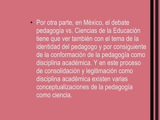 Por otra parte, en México, el debate pedagogía vs. Ciencias de la Educación tiene que ver también con el tema de la identidad del pedagogo y por consiguiente de la conformación de la pedagogía como disciplina académica. Y en este proceso de consolidación y legitimación como disciplina académica existen varias conceptualizaciones de la pedagogía como ciencia. 