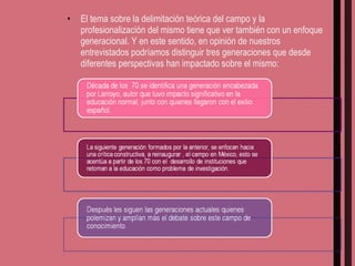 El tema sobre la delimitación teórica del campo y la profesionalización del mismo tiene que ver también con un enfoque generacional. Y en este sentido, en opinión de nuestros entrevistados podríamos distinguir tres generaciones que desde diferentes perspectivas han impactado sobre el mismo:  