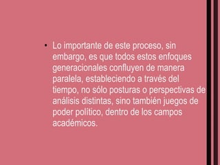Lo importante de este proceso, sin embargo, es que todos estos enfoques generacionales confluyen de manera paralela, estableciendo a través del tiempo, no sólo posturas o perspectivas de análisis distintas, sino también juegos de poder político, dentro de los campos académicos. 