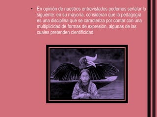 En opinión de nuestros entrevistados podemos señalar lo siguiente: en su mayoría, consideran que la pedagogía es una disciplina que se caracteriza por contar con una multiplicidad de formas de expresión, algunas de las cuales pretenden cientificidad. 
