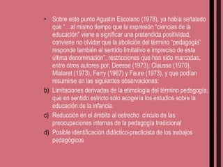 Sobre este punto Agustín Escolano (1978), ya había señalado que “…al mismo tiempo que la expresión “ciencias de la educación” viene a significar una pretendida positividad, conviene no olvidar que la abolición del término “pedagogía” responde también al sentido limitativo e impreciso de esta última denominación”, restricciones que han sido marcadas, entre otros autores por, Deesse (1973), Clausse (1970), Mialaret (1973), Ferry (1967) y Faure (1973), y que podían resumirse en las siguientes observaciones: Limitaciones derivadas de la etimología del término pedagogía, que en sentido estricto sólo acogería los estudios sobre la educación de la infancia. Reducción en el ámbito al estrecho  círculo de las preocupaciones internas de la pedagogía tradicional Posible identificación didáctico-practicista de los trabajos pedagógicos 