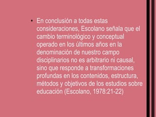 En conclusión a todas estas consideraciones, Escolano señala que el cambio terminológico y conceptual operado en los últimos años en la denominación de nuestro campo disciplinarios no es arbitrario ni causal, sino que responde a transformaciones profundas en los contenidos, estructura, métodos y objetivos de los estudios sobre educación (Escolano, 1978:21-22) 