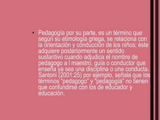 Pedagogía por su parte, es un término que según su etimología griega, se relaciona con la orientación y conducción de los niños; éste adquiere posteriormente un sentido sustantivo cuando adjudica el nombre de pedagogo a l maestro, guía o conductor que enseña ya sea una disciplina o una conducta. Santoni (2001:25) por ejemplo, señala que los términos “pedagogo” y “pedagogía” no tienen que confundirse con los de educador y educación. 