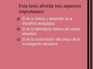 Esta tesis aborda tres aspectos importantes: El de la historia y desarrollo de la disciplina pedagógica El de la delimitación teórica del campo educativo El de la conformación del campo de la investigación educativa  