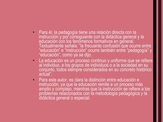 Para él, la pedagogía tiene una relación directa con la instrucción y por consiguiente con la didáctica general y la educación con los fenómenos formativos en general. Textualmente señala: “la frecuente confusión que ocurre entre “educación” e “instrucción” ocurre también entre “pedagogía” y “educación”, como ya se dijo.  La educación es un proceso continuo y uniforme que se refiere al individuo, a los grupos de individuos o a la sociedad en su conjunto, todos siempre considerados en su concreto histórico actual”. Para este autor, es clara la distinción entre educación e instrucción, ya que la educación remite a un proceso más amplio y complejo, mientras que la instrucción se refiere a los problemas relacionados con la metodología pedagógica y la didáctica general o especial. 