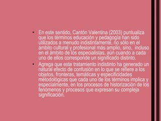 En este sentido, Cantón Valentina (2003) puntualiza que los términos educación y pedagogía han sido utilizados a menudo indistintamente, no sólo en el ámbito cultural y profesional más amplio, sino,  incluso en el ámbito de los especialistas, aún cuando a cada uno de ellos corresponde un significado distinto.  Agrega que este tratamiento indistinto ha generado un natural efecto de confusión en lo que se refiere a los objetos, fronteras, temáticas y especificidades metodológicas que cada uno de los términos implica y especialmente, en los procesos de historización de los fenómenos y procesos que expresan su compleja significación. 