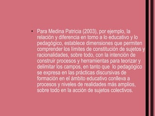 Para Medina Patricia (2003), por ejemplo, la relación y diferencia en torno a lo educativo y lo pedagógico, establece dimensiones que permiten comprender los límites de constitución de sujetos y racionalidades, sobre todo, con la intención de construir procesos y herramientas para teorizar y delimitar los campos, en tanto que  lo pedagógico se expresa en las prácticas discursivas de formación en el ámbito educativo conlleva a procesos y niveles de realidades más amplios, sobre todo en la acción de sujetos colectivos. 