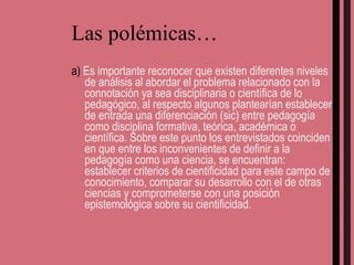 Las polémicas… a)  Es importante reconocer que existen diferentes niveles de análisis al abordar el problema relacionado con la connotación ya sea disciplinaria o científica de lo pedagógico, al respecto algunos plantearían establecer de entrada una diferenciación (sic) entre pedagogía como disciplina formativa, teórica, académica o científica. Sobre este punto los entrevistados coinciden en que entre los inconvenientes de definir a la pedagogía como una ciencia, se encuentran: establecer criterios de cientificidad para este campo de conocimiento, comparar su desarrollo con el de otras ciencias y comprometerse con una posición epistemológica sobre su cientificidad. 