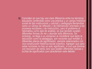 b)  Coinciden en que hay una clara diferencia entre los términos educación (entendida como una práctica y un campo histórico-social de tipo institucional y cultural) y pedagogía 8entendida como un campo de reflexión y de intervención orientado a los procesos escolares y de instrucción), pero el problema al retomarlos como ejes de análisis, es que también existen diferentes formas de ver y abordar esta diferencia. Sin embargo, se llega a un consenso al considerar que tanto la educación como la pedagogía, son nociones que remiten a diferentes planos de significación, siempre relacionados con una construcción histórica-social colectiva. Agregan que para estas nociones no hay un solo significado, ni uno que domine con exclusión de otros; sino que existen diferentes ópticas y luchas de significados que caracterizan este debate. 