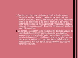 c)  Remiten por otra parte, al debate sobre los términos como disciplina, teoría o ciencia, consideran que estos términos refieren a un grado de mayor flexibilidad, para fines de análisis, como el de disciplina o el de teoría, mientras el de ciencia, es un término que genera mucha polémica y más cuando éste se enmarca en una concepción de ciencia de tendencia positivista o empírico analítica. d)  En general, consideran como fundamental, delimitar ángulos de especificidad entre los términos educación y pedagogía, reconociendo que existen también ciertas diferencias entre historia de la educación y la historia de la pedagogía, pero no sólo en estos ámbitos, sino también, dentro de las teorías pedagógicas y más aún dentro de los procesos sociales de transmisión cultural. 