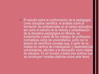 El estudio sobre la conformación de la pedagogía como disciplina científica, el análisis sobre la formación de profesionales en el campo educativo, así como el estudio de la historia y consolidación de la disciplina pedagógica en México, se fundamenta a partir de los trabajos de profesores normalistas como de universitarios, junto con la lectura de científicos sociales que, a partir de su trabajo en centros de investigación y dependencias universitarias, abordan a la educación como objeto de estudios. Es en función a estos tres actores que se construyen miradas distintas sobre este tema. 