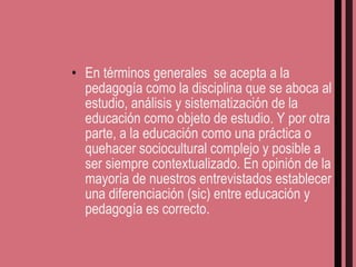 En términos generales  se acepta a la pedagogía como la disciplina que se aboca al estudio, análisis y sistematización de la educación como objeto de estudio. Y por otra parte, a la educación como una práctica o quehacer sociocultural complejo y posible a ser siempre contextualizado. En opinión de la mayoría de nuestros entrevistados establecer una diferenciación (sic) entre educación y pedagogía es correcto. 