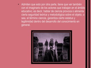 Admiten que esto por otra parte, tiene que ver también con el imaginario de los actores que trabajan en el ámbito educativo; es decir, hablar de ciencia provoca o alimenta cierta seguridad teórica y metodológica sobre el objeto, o sea, el término ciencia, garantiza cierto estatus y legitimidad dentro del desarrollo del conocimiento en general. 