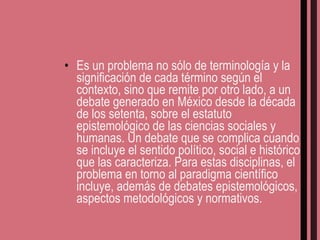 Es un problema no sólo de terminología y la significación de cada término según el contexto, sino que remite por otro lado, a un debate generado en México desde la década de los setenta, sobre el estatuto epistemológico de las ciencias sociales y humanas. Un debate que se complica cuando se incluye el sentido político, social e histórico que las caracteriza. Para estas disciplinas, el problema en torno al paradigma científico incluye, además de debates epistemológicos, aspectos metodológicos y normativos. 