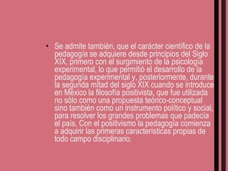 Se admite también, que el carácter científico de la pedagogía se adquiere desde principios del Siglo XIX, primero con el surgimiento de la psicología experimental, lo que permitió el desarrollo de la pedagogía experimental y, posteriormente, durante la segunda mitad del siglo XIX cuando se introduce en México la filosofía positivista, que fue utilizada no sólo como una propuesta teórico-conceptual sino también como un instrumento político y social, para resolver los grandes problemas que padecía el país. Con el positivismo la pedagogía comienza a adquirir las primeras características propias de todo campo disciplinario. 