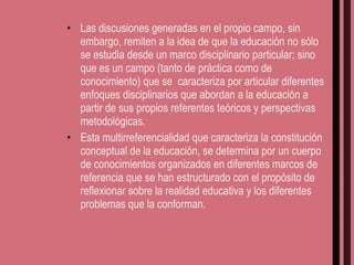 Las discusiones generadas en el propio campo, sin embargo, remiten a la idea de que la educación no sólo se estudia desde un marco disciplinario particular; sino que es un campo (tanto de práctica como de conocimiento) que se  caracteriza por articular diferentes enfoques disciplinarios que abordan a la educación a partir de sus propios referentes teóricos y perspectivas metodológicas. Esta multirreferencialidad que caracteriza la constitución conceptual de la educación, se determina por un cuerpo de conocimientos organizados en diferentes marcos de referencia que se han estructurado con el propósito de reflexionar sobre la realidad educativa y los diferentes problemas que la conforman. 