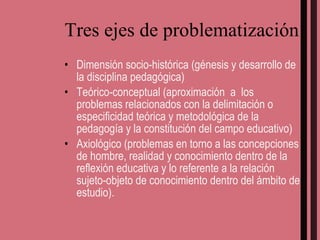 Tres ejes de problematización Dimensión socio-histórica (génesis y desarrollo de la disciplina pedagógica) Teórico-conceptual (aproximación  a  los problemas relacionados con la delimitación o especificidad teórica y metodológica de la pedagogía y la constitución del campo educativo) Axiológico (problemas en torno a las concepciones de hombre, realidad y conocimiento dentro de la reflexión educativa y lo referente a la relación sujeto-objeto de conocimiento dentro del ámbito de estudio). 