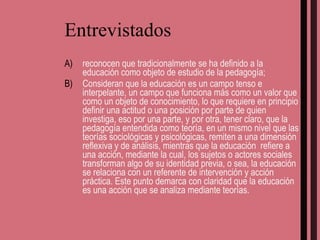 Entrevistados reconocen que tradicionalmente se ha definido a la educación como objeto de estudio de la pedagogía; Consideran que la educación es un campo tenso e interpelante, un campo que funciona más como un valor que como un objeto de conocimiento, lo que requiere en principio definir una actitud o una posición por parte de quien investiga, eso por una parte, y por otra, tener claro, que la pedagogía entendida como teoría, en un mismo nivel que las teorías sociológicas y psicológicas, remiten a una dimensión reflexiva y de análisis, mientras que la educación  refiere a una acción, mediante la cual, los sujetos o actores sociales transforman algo de su identidad previa, o sea, la educación se relaciona con un referente de intervención y acción práctica. Este punto demarca con claridad que la educación es una acción que se analiza mediante teorías. 
