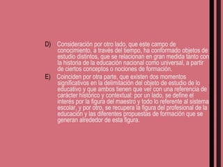 D)  Consideración por otro lado, que este campo de conocimiento, a través del tiempo, ha conformado objetos de estudio distintos, que se relacionan en gran medida tanto con la historia de la educación nacional como universal, a partir de ciertos conceptos o nociones de formación. E)  Coinciden por otra parte, que existen dos momentos significativos en la delimitación del objeto de estudio de lo educativo y que ambos tienen que ver con una referencia de carácter histórico y contextual: por un lado, se define el interés por la figura del maestro y todo lo referente al sistema escolar, y por otro, se recupera la figura del profesional de la educación y las diferentes propuestas de formación que se generan alrededor de esta figura. 
