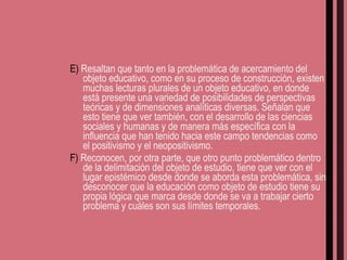E)  Resaltan que tanto en la problemática de acercamiento del objeto educativo, como en su proceso de construcción, existen muchas lecturas plurales de un objeto educativo, en donde está presente una variedad de posibilidades de perspectivas teóricas y de dimensiones analíticas diversas. Señalan que esto tiene que ver también, con el desarrollo de las ciencias sociales y humanas y de manera más específica con la influencia que han tenido hacia este campo tendencias como el positivismo y el neopositivismo. F)  Reconocen, por otra parte, que otro punto problemático dentro de la delimitación del objeto de estudio, tiene que ver con el lugar epistémico desde donde se aborda esta problemática, sin desconocer que la educación como objeto de estudio tiene su propia lógica que marca desde donde se va a trabajar cierto problema y cuáles son sus límites temporales. 