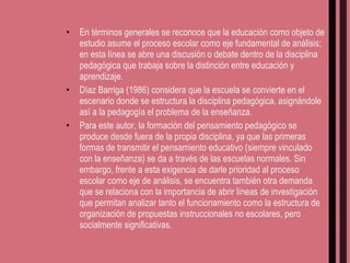 En términos generales se reconoce que la educación como objeto de estudio asume el proceso escolar como eje fundamental de análisis; en esta línea se abre una discusión o debate dentro de la disciplina pedagógica que trabaja sobre la distinción entre educación y aprendizaje.  Díaz Barriga (1986) considera que la escuela se convierte en el escenario donde se estructura la disciplina pedagógica, asignándole así a la pedagogía el problema de la enseñanza. Para este autor, la formación del pensamiento pedagógico se produce desde fuera de la propia disciplina, ya que las primeras formas de transmitir el pensamiento educativo (siempre vinculado con la enseñanza) se da a través de las escuelas normales. Sin embargo, frente a esta exigencia de darle prioridad al proceso escolar como eje de análisis, se encuentra también otra demanda que se relaciona con la importancia de abrir líneas de investigación que permitan analizar tanto el funcionamiento como la estructura de organización de propuestas instruccionales no escolares, pero socialmente significativas. 