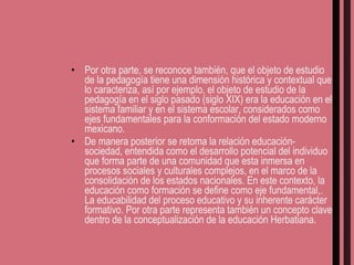 Por otra parte, se reconoce también, que el objeto de estudio de la pedagogía tiene una dimensión histórica y contextual que lo caracteriza, así por ejemplo, el objeto de estudio de la pedagogía en el siglo pasado (siglo XIX) era la educación en el sistema familiar y en el sistema escolar, considerados como ejes fundamentales para la conformación del estado moderno mexicano. De manera posterior se retoma la relación educación-sociedad, entendida como el desarrollo potencial del individuo que forma parte de una comunidad que esta inmersa en procesos sociales y culturales complejos, en el marco de la consolidación de los estados nacionales. En este contexto, la educación como formación se define como eje fundamental,. La educabilidad del proceso educativo y su inherente carácter formativo. Por otra parte representa también un concepto clave dentro de la conceptualización de la educación Herbatiana. 