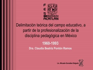 Delimitación teórica del campo educativo, a
    partir de la profesionalización de la
     disciplina pedagógica en México
                  1960-1993
        Dra. Claudia Beatriz Pontón Ramos



                             Lic. Micaela González Delgado
 