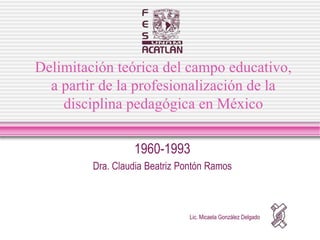 Delimitación teórica del campo educativo,
  a partir de la profesionalización de la
    disciplina pedagógica en México

                  1960-1993
         Dra. Claudia Beatriz Pontón Ramos



                               Lic. Micaela González Delgado
 
