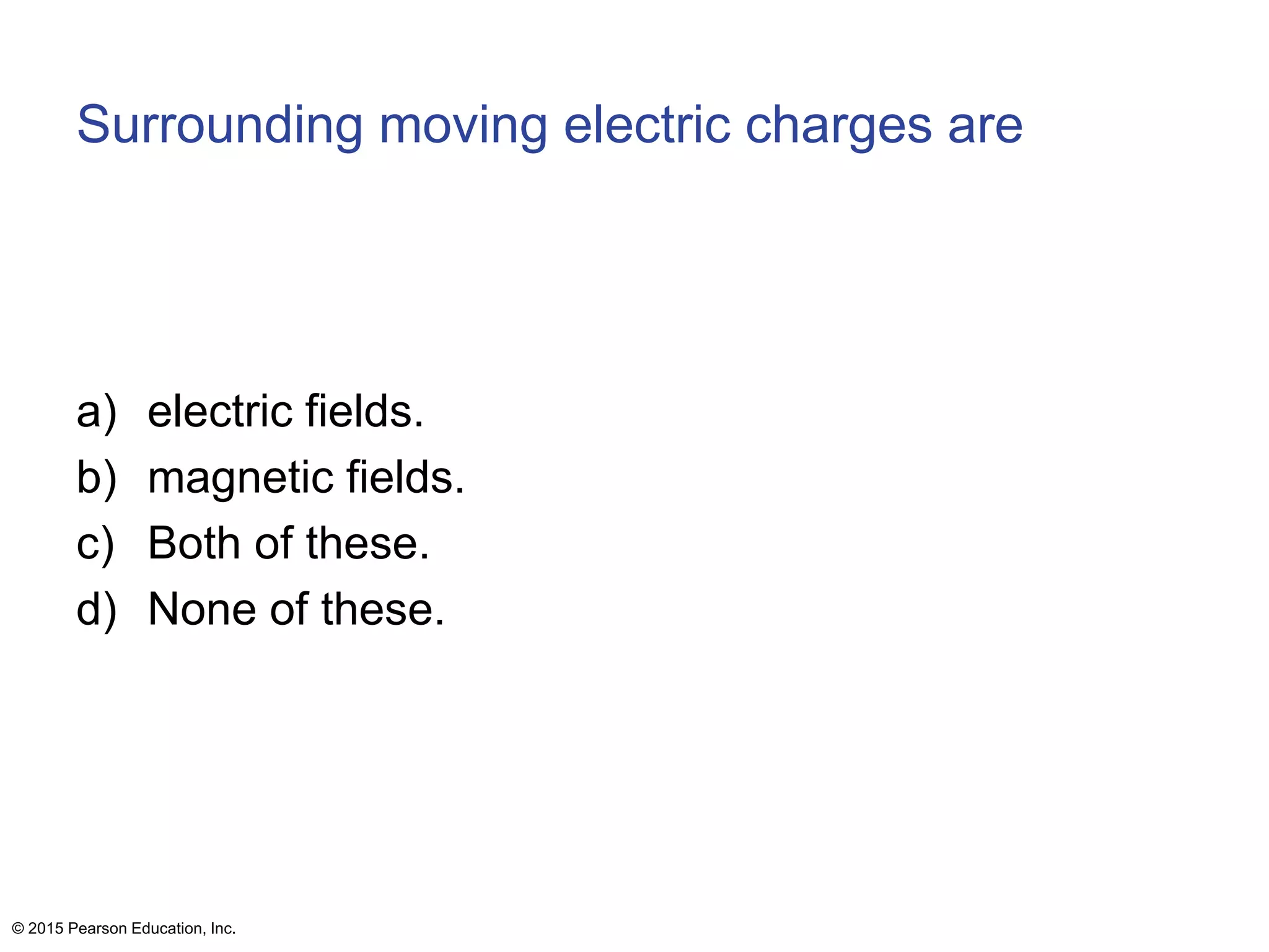 Surrounding moving electric charges are
a) electric fields.
b) magnetic fields.
c) Both of these.
d) None of these.
© 2015 Pearson Education, Inc.
 