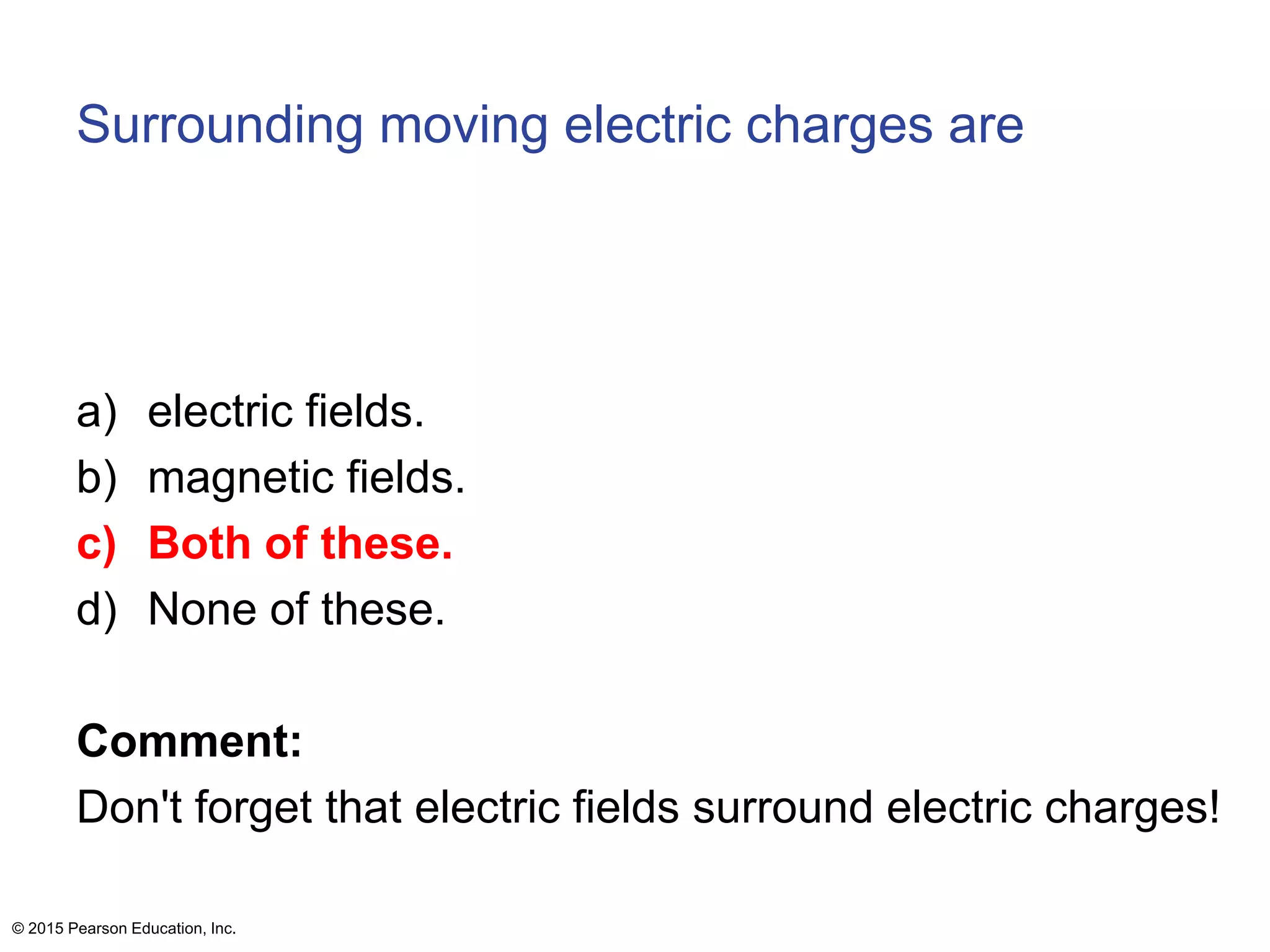 Surrounding moving electric charges are
a) electric fields.
b) magnetic fields.
c) Both of these.
d) None of these.
Comment:
Don't forget that electric fields surround electric charges!
© 2015 Pearson Education, Inc.
 