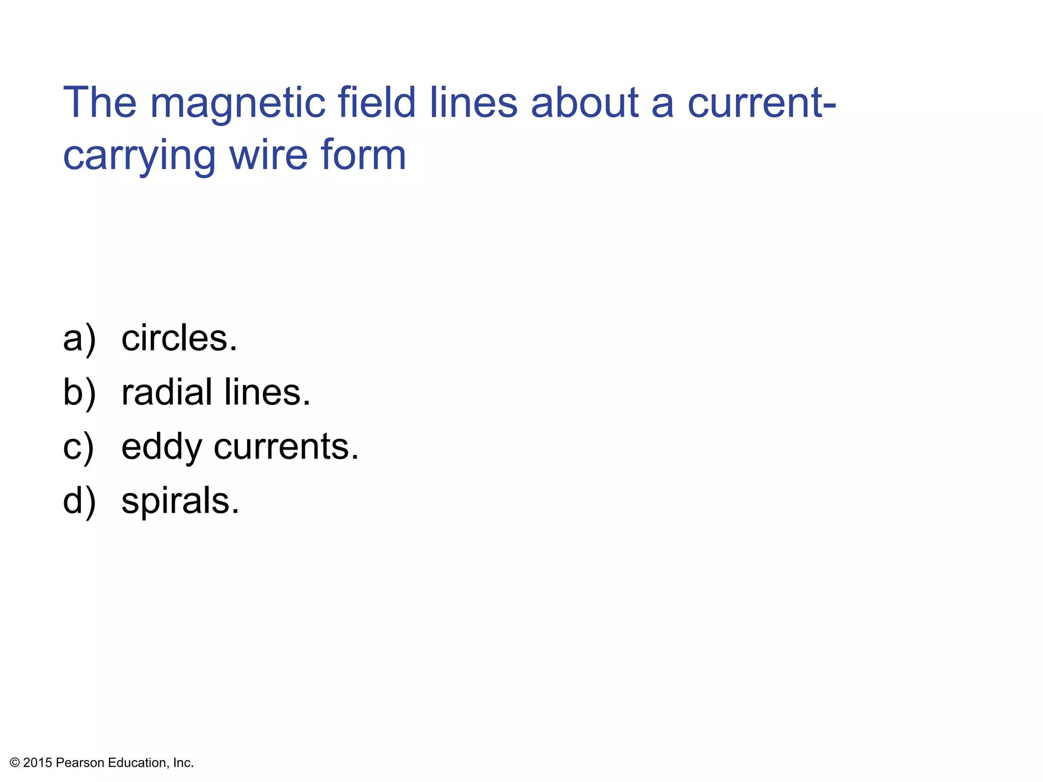 The magnetic field lines about a current-
carrying wire form
a) circles.
b) radial lines.
c) eddy currents.
d) spirals.
© 2015 Pearson Education, Inc.
 