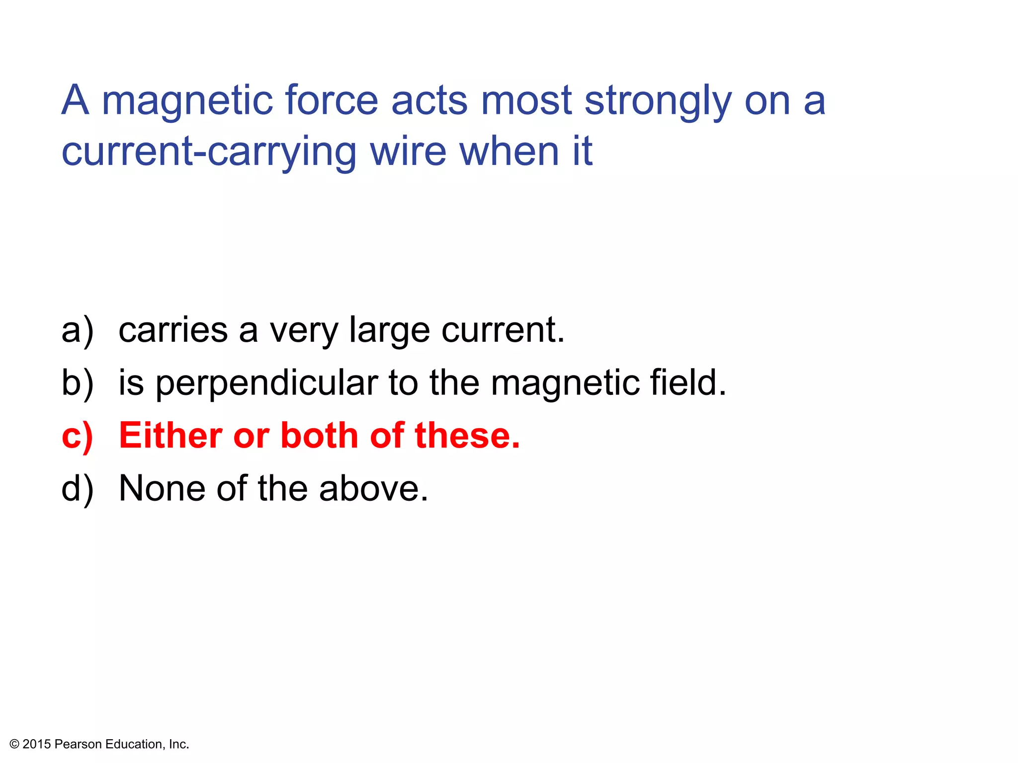 A magnetic force acts most strongly on a
current-carrying wire when it
a) carries a very large current.
b) is perpendicular to the magnetic field.
c) Either or both of these.
d) None of the above.
© 2015 Pearson Education, Inc.
 