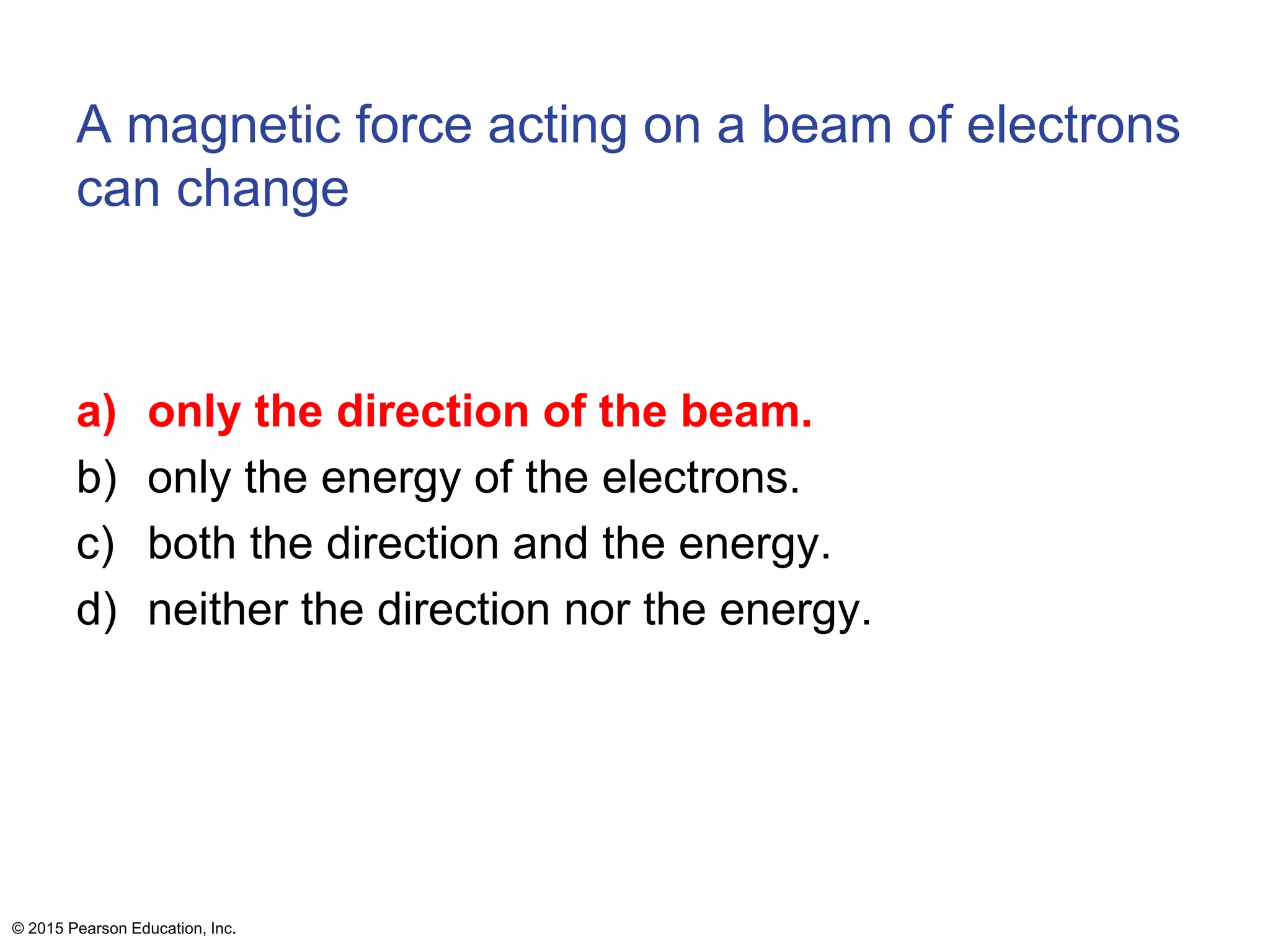 A magnetic force acting on a beam of electrons
can change
a) only the direction of the beam.
b) only the energy of the electrons.
c) both the direction and the energy.
d) neither the direction nor the energy.
© 2015 Pearson Education, Inc.
 